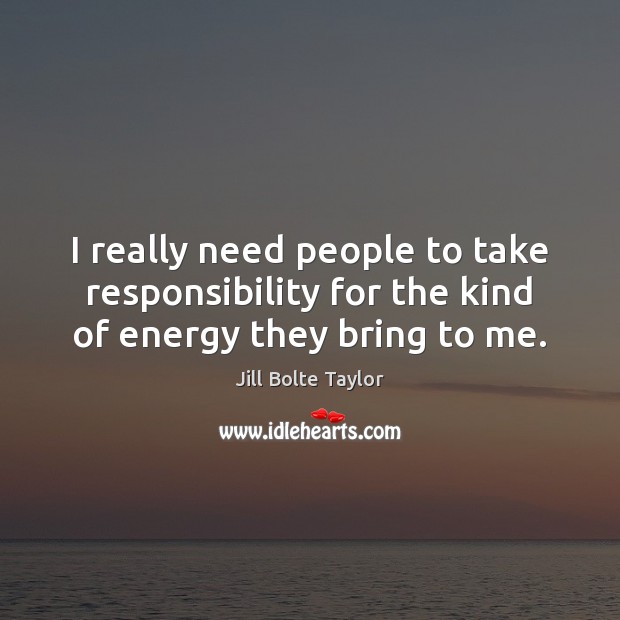 I really need people to take responsibility for the kind of energy they bring to me. Jill Bolte Taylor Picture Quote
