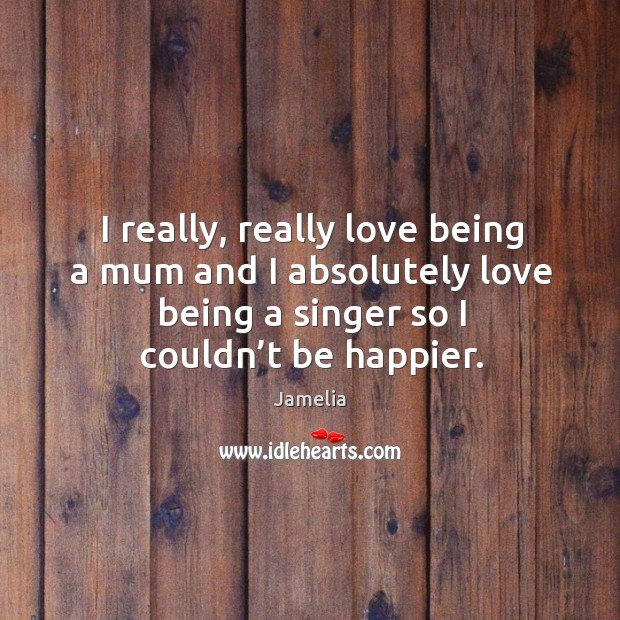I really, really love being a mum and I absolutely love being a singer so I couldn’t be happier. Jamelia Picture Quote