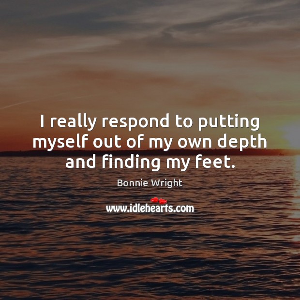 I really respond to putting myself out of my own depth and finding my feet. Bonnie Wright Picture Quote