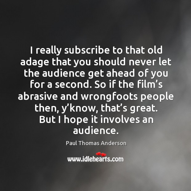 I really subscribe to that old adage that you should never let the audience get ahead of you for a second. Paul Thomas Anderson Picture Quote