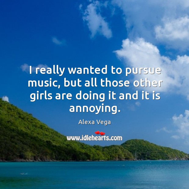 I really wanted to pursue music, but all those other girls are doing it and it is annoying. Image