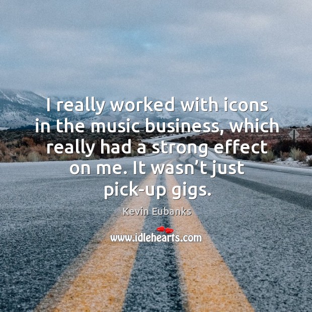 I really worked with icons in the music business, which really had a strong effect on me. Image