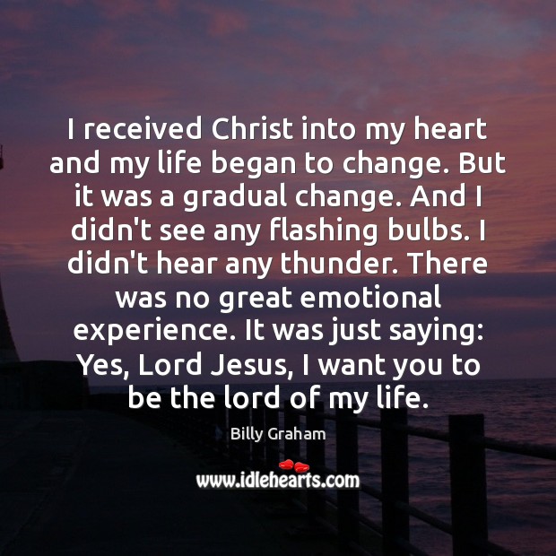 I received Christ into my heart and my life began to change. Billy Graham Picture Quote