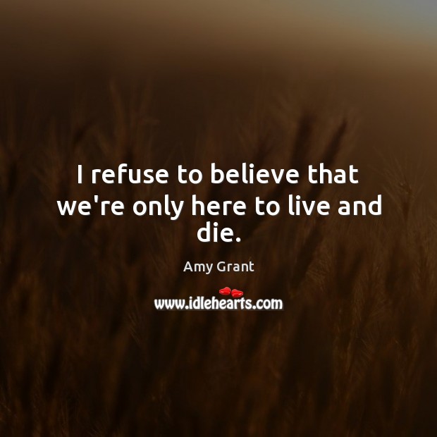 I refuse to believe that we’re only here to live and die. Amy Grant Picture Quote