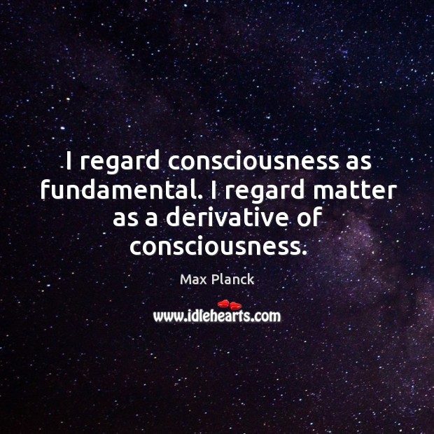 I regard consciousness as fundamental. I regard matter as a derivative of consciousness. Max Planck Picture Quote
