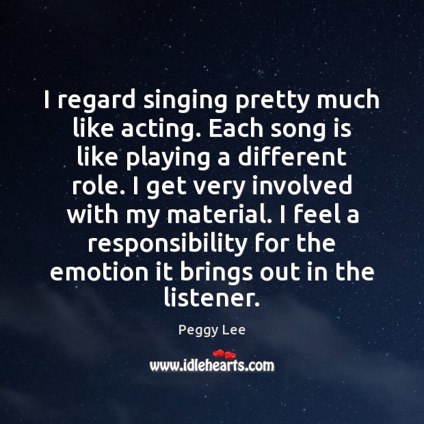 I regard singing pretty much like acting. Each song is like playing Peggy Lee Picture Quote