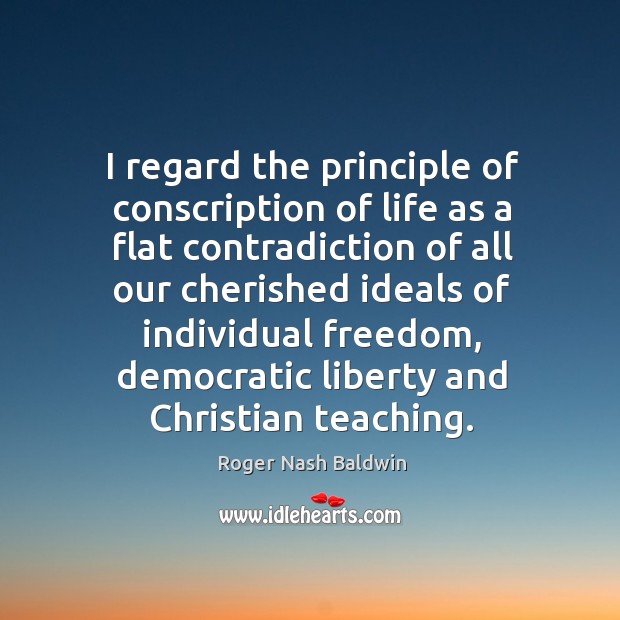 I regard the principle of conscription of life as a flat contradiction of all our cherished ideals Roger Nash Baldwin Picture Quote