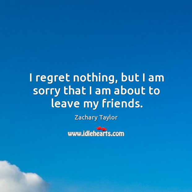 I regret nothing, but I am sorry that I am about to leave my friends. Zachary Taylor Picture Quote
