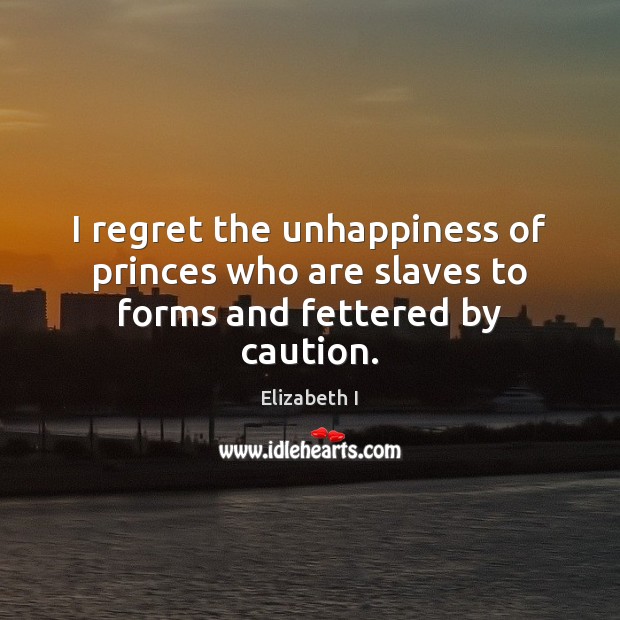 I regret the unhappiness of princes who are slaves to forms and fettered by caution. Elizabeth I Picture Quote