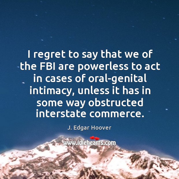 I regret to say that we of the fbi are powerless to act in cases of oral-genital intimacy, unless it has in J. Edgar Hoover Picture Quote