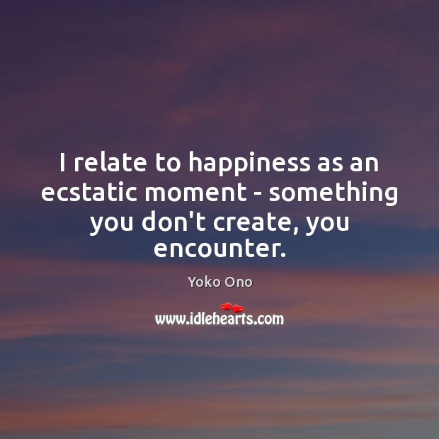 I relate to happiness as an ecstatic moment – something you don’t create, you encounter. Image