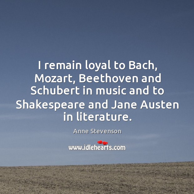 I remain loyal to bach, mozart, beethoven and schubert in music and to shakespeare Anne Stevenson Picture Quote