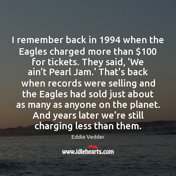 I remember back in 1994 when the Eagles charged more than $100 for tickets. Eddie Vedder Picture Quote