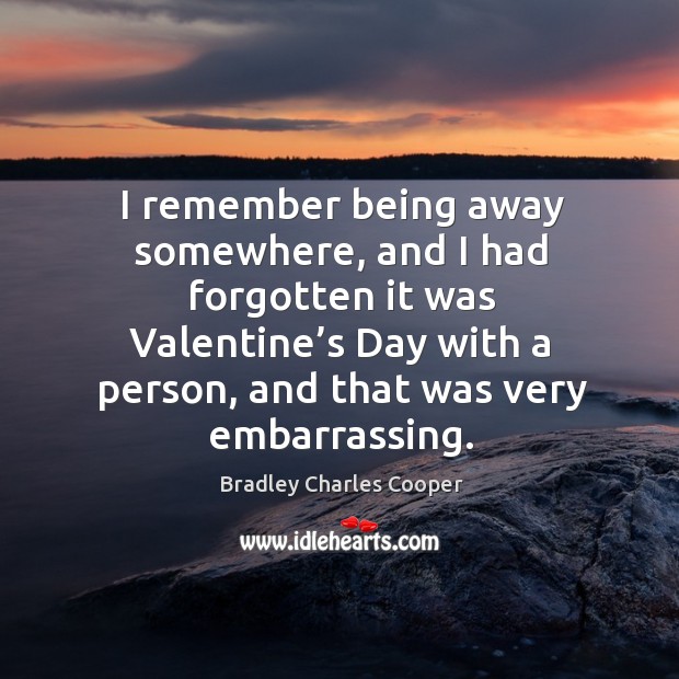 I remember being away somewhere, and I had forgotten it was valentine’s day with a person, and that was very embarrassing. Bradley Charles Cooper Picture Quote