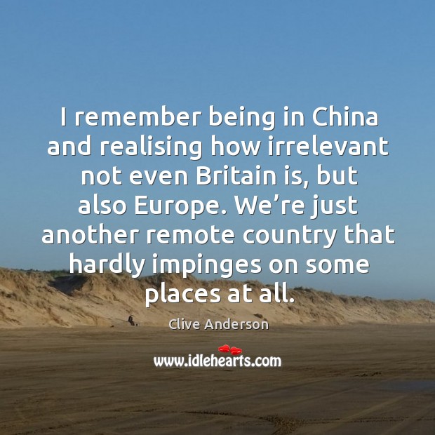 I remember being in china and realising how irrelevant not even britain is, but also europe. Clive Anderson Picture Quote