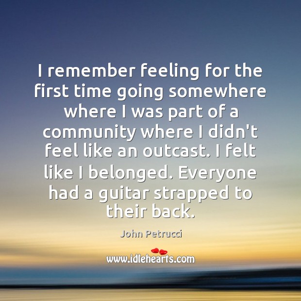 I remember feeling for the first time going somewhere where I was John Petrucci Picture Quote