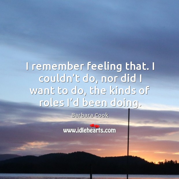 I remember feeling that. I couldn’t do, nor did I want to do, the kinds of roles I’d been doing. Barbara Cook Picture Quote