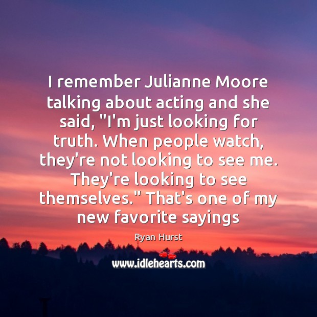 I remember Julianne Moore talking about acting and she said, “I’m just Image