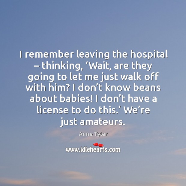 I remember leaving the hospital – thinking, ‘wait, are they going to let me just walk off with him? Anne Tyler Picture Quote