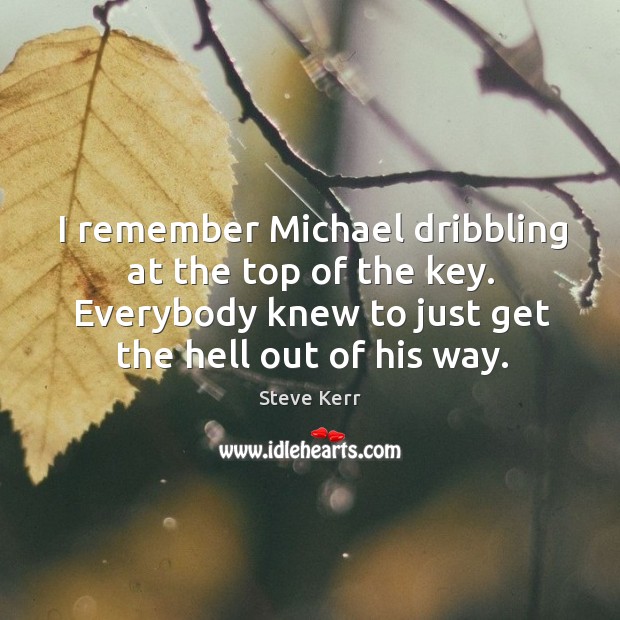 I remember michael dribbling at the top of the key. Everybody knew to just get the hell out of his way. Steve Kerr Picture Quote