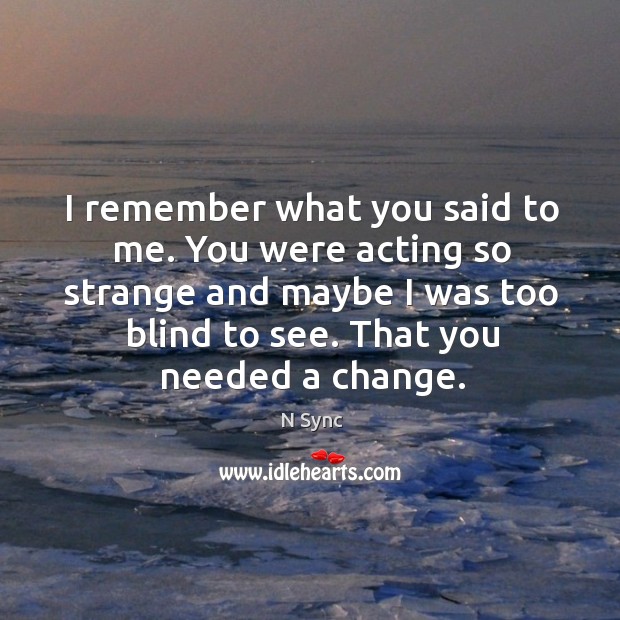 I remember what you said to me. You were acting so strange and maybe I was too blind to see. That you needed a change. N Sync Picture Quote