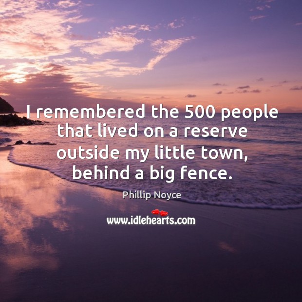 I remembered the 500 people that lived on a reserve outside my little town, behind a big fence. Phillip Noyce Picture Quote