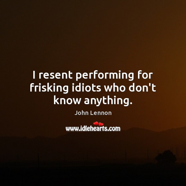 I resent performing for frisking idiots who don’t know anything. Image