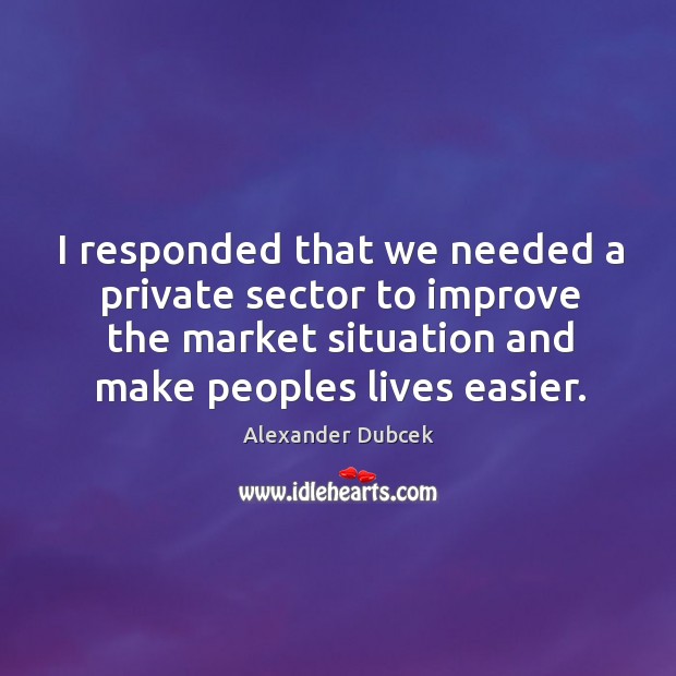 I responded that we needed a private sector to improve the market situation and make peoples lives easier. Alexander Dubcek Picture Quote