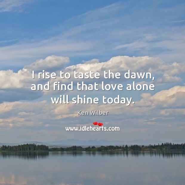 I rise to taste the dawn, and find that love alone will shine today. Ken Wilber Picture Quote