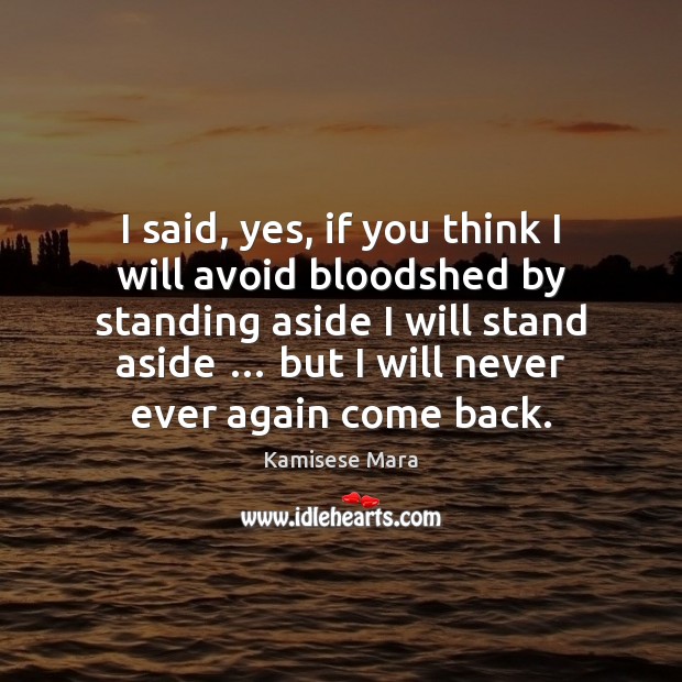 I said, yes, if you think I will avoid bloodshed by standing 