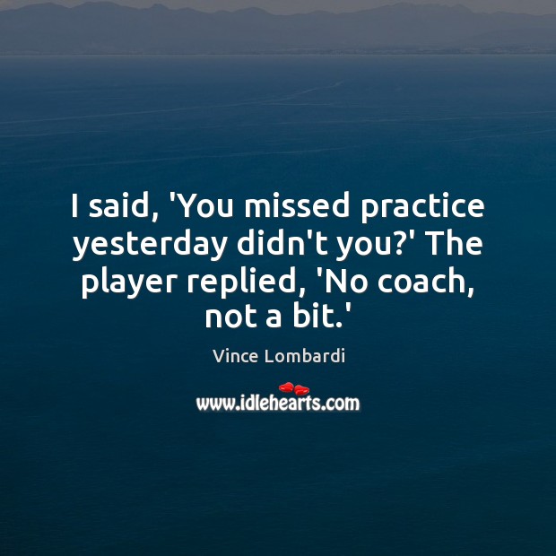 I said, ‘You missed practice yesterday didn’t you?’ The player replied, Vince Lombardi Picture Quote