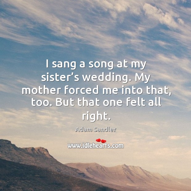 I sang a song at my sister’s wedding. My mother forced me into that, too. But that one felt all right. Adam Sandler Picture Quote
