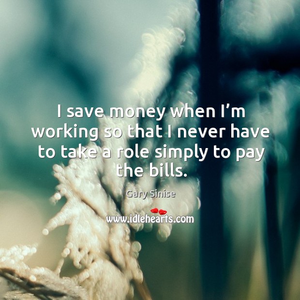 I save money when I’m working so that I never have to take a role simply to pay the bills. Gary Sinise Picture Quote