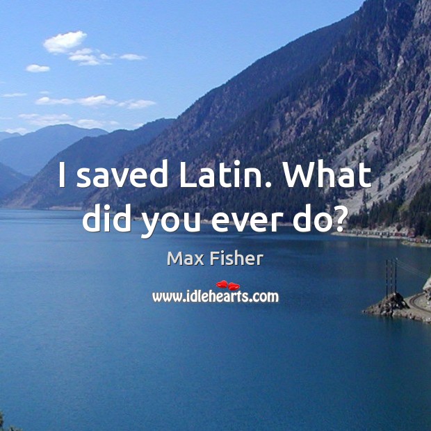 I saved Latin. What did you ever do? Max Fisher Picture Quote