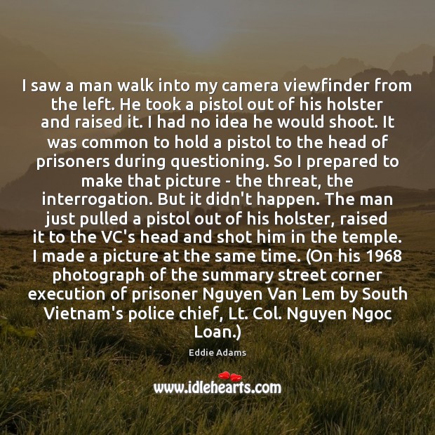 I saw a man walk into my camera viewfinder from the left. Eddie Adams Picture Quote