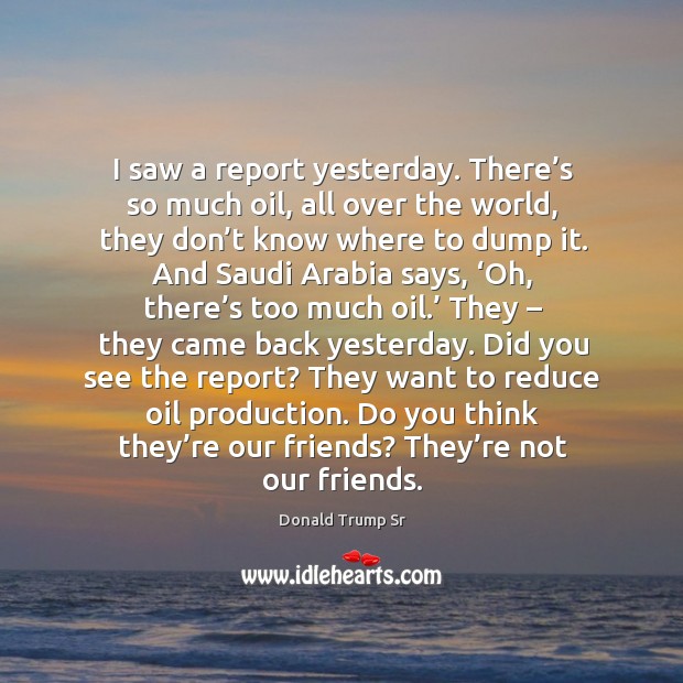 I saw a report yesterday. There’s so much oil, all over the world, they don’t know where Donald Trump Sr Picture Quote