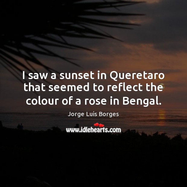 I saw a sunset in Queretaro that seemed to reflect the colour of a rose in Bengal. Jorge Luis Borges Picture Quote