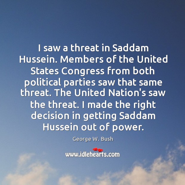 I saw a threat in Saddam Hussein. Members of the United States George W. Bush Picture Quote