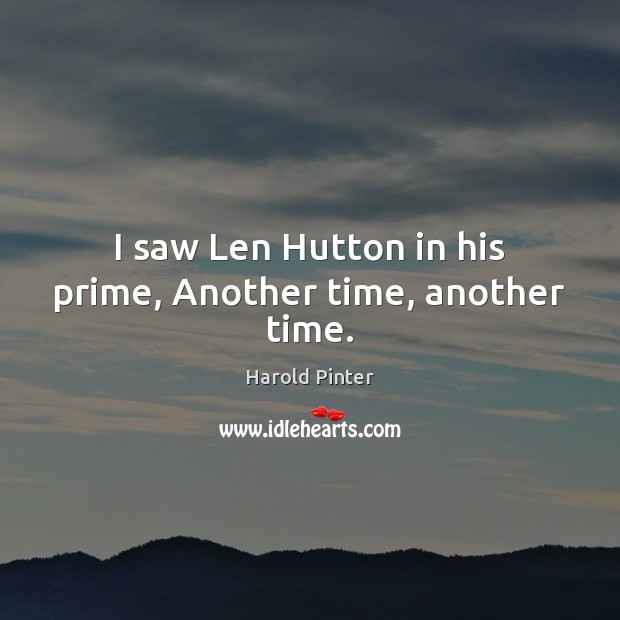 I saw Len Hutton in his prime, Another time, another time. Harold Pinter Picture Quote