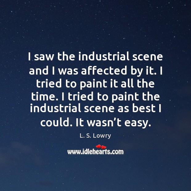 I saw the industrial scene and I was affected by it. I L. S. Lowry Picture Quote