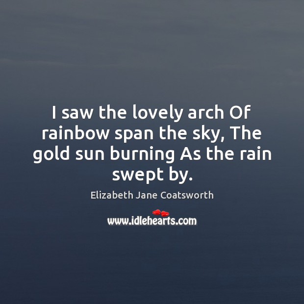 I saw the lovely arch Of rainbow span the sky, The gold sun burning As the rain swept by. Elizabeth Jane Coatsworth Picture Quote