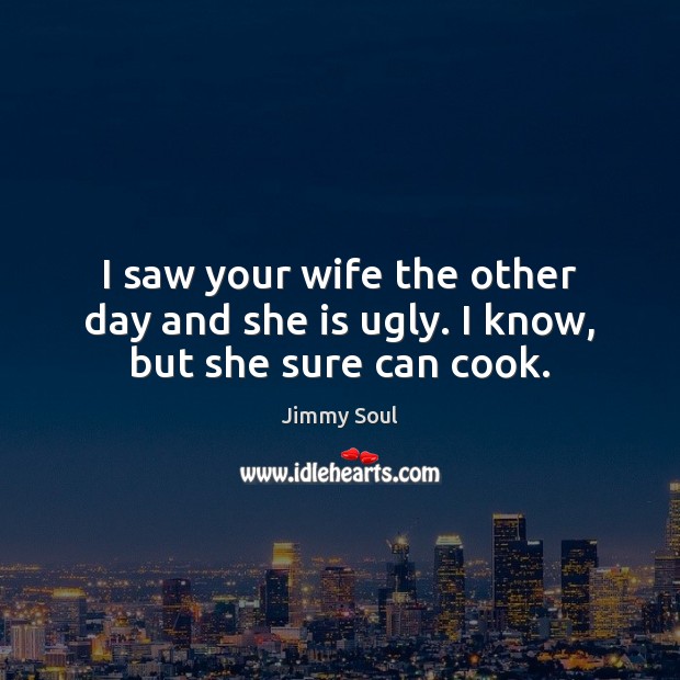 I saw your wife the other day and she is ugly. I know, but she sure can cook. Image