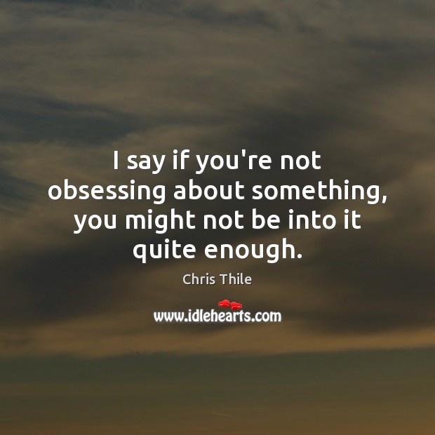 I say if you’re not obsessing about something, you might not be into it quite enough. Image