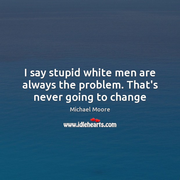 I say stupid white men are always the problem. That’s never going to change Michael Moore Picture Quote