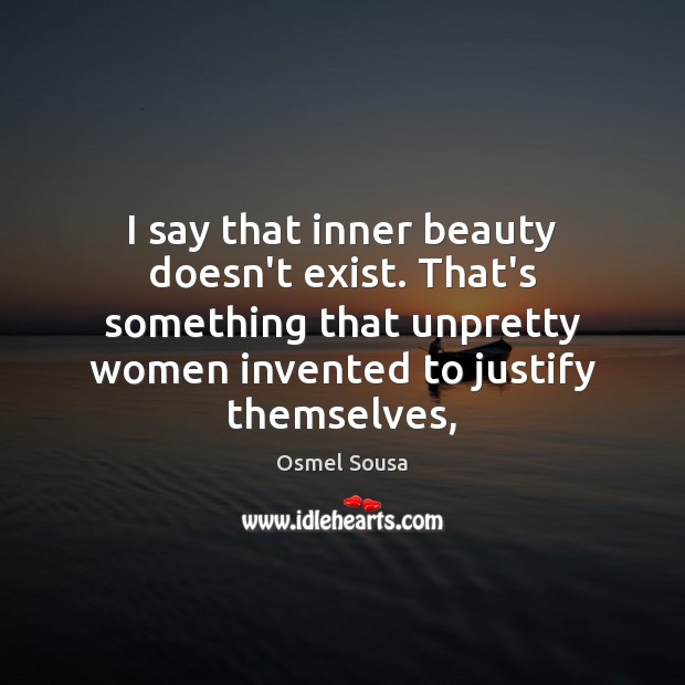 I say that inner beauty doesn’t exist. That’s something that unpretty women 