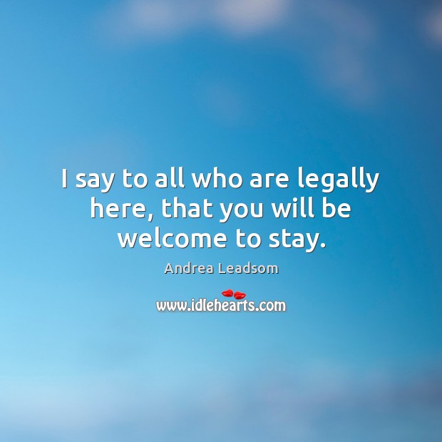 I say to all who are legally here, that you will be welcome to stay. Andrea Leadsom Picture Quote
