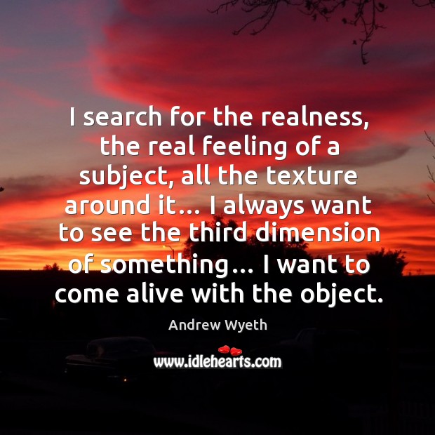 I search for the realness, the real feeling of a subject, all the texture around it… Andrew Wyeth Picture Quote