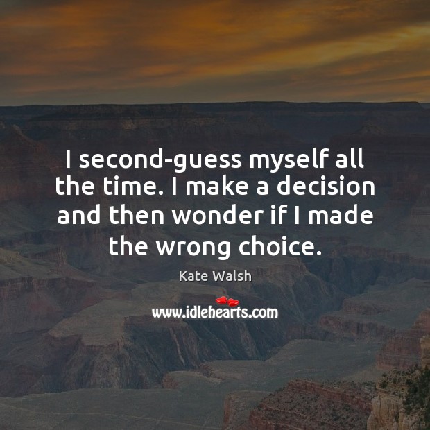 I second-guess myself all the time. I make a decision and then 