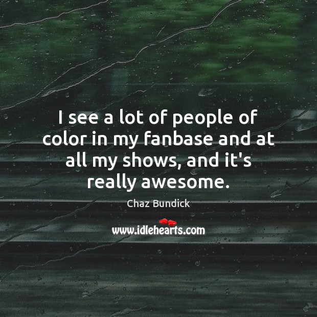I see a lot of people of color in my fanbase and at all my shows, and it’s really awesome. Image