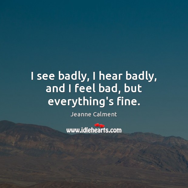 I see badly, I hear badly, and I feel bad, but everything’s fine. Jeanne Calment Picture Quote